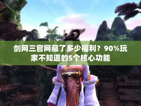 剑网三官网藏了多少福利？90%玩家不知道的5个核心功能