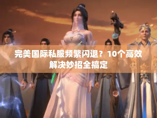 完美国际私服频繁闪退？10个高效解决妙招全搞定