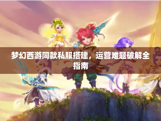 梦幻西游同款私服搭建，运营难题破解全指南