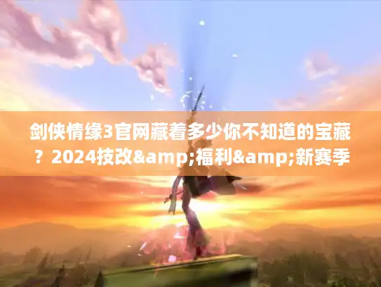 剑侠情缘3官网藏着多少你不知道的宝藏？2024技改&福利&新赛季入口全揭秘