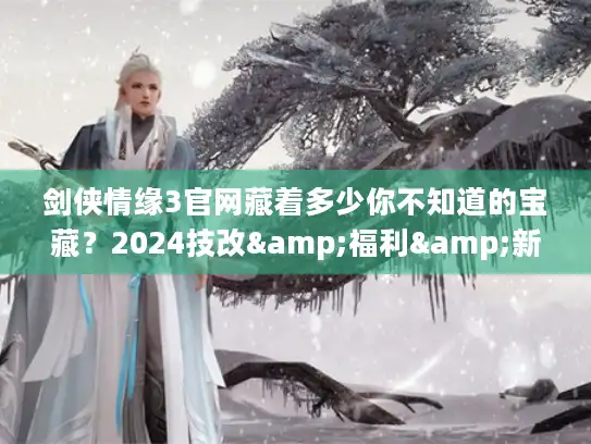 剑侠情缘3官网藏着多少你不知道的宝藏？2024技改&福利&新赛季入口全揭秘
