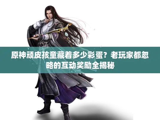 原神顽皮孩童藏着多少彩蛋？老玩家都忽略的互动奖励全揭秘