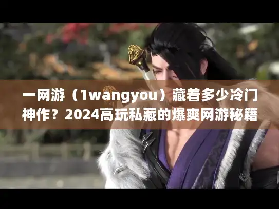 一网游（1wangyou）藏着多少冷门神作？2024高玩私藏的爆爽网游秘籍曝光！