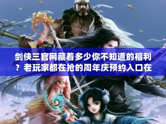 剑侠三官网藏着多少你不知道的福利？老玩家都在抢的周年庆预约入口在这里！