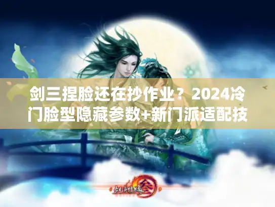 剑三捏脸还在抄作业？2024冷门脸型隐藏参数+新门派适配技巧，高手都在偷偷用！