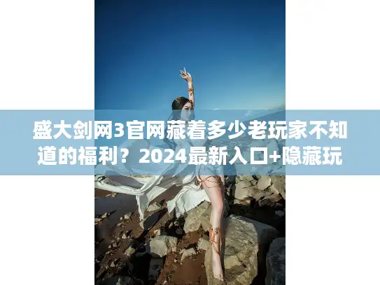 盛大剑网3官网藏着多少老玩家不知道的福利？2024最新入口+隐藏玩法速递