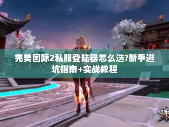 完美国际2私服登陆器怎么选?新手避坑指南+实战教程