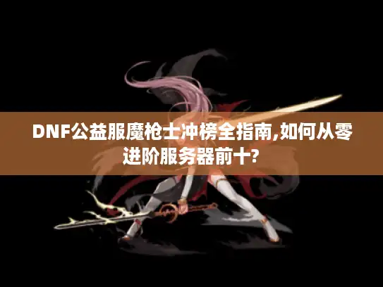 DNF公益服魔枪士冲榜全指南,如何从零进阶服务器前十? DNF公益服魔枪士冲榜全指南,如何从零进阶服务器前十?