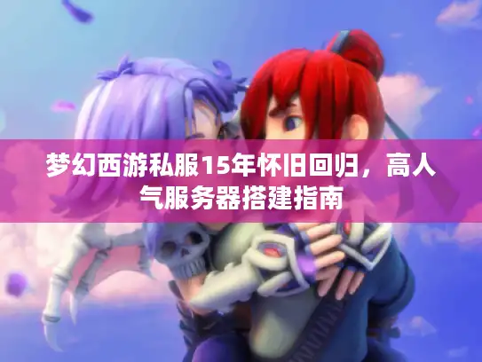 梦幻西游私服15年怀旧回归，高人气服务器搭建指南