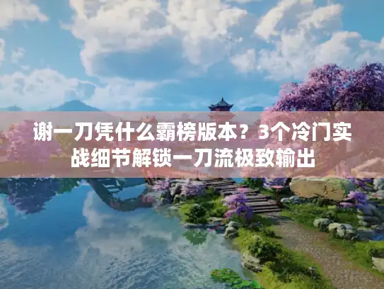 谢一刀凭什么霸榜版本？3个冷门实战细节解锁一刀流极致输出