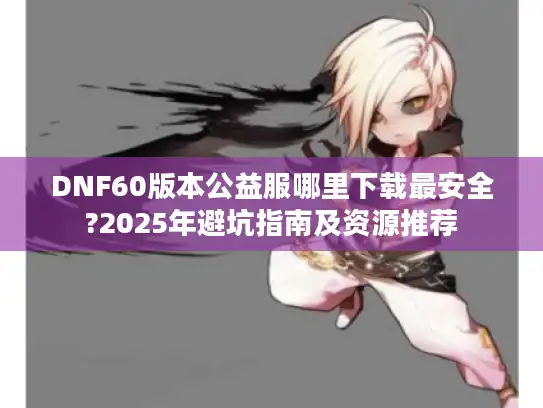 DNF60版本公益服哪里下载最安全?2025年避坑指南及资源推荐