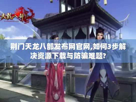 荆门天龙八部发布网官网,如何3步解决资源下载与防骗难题?
