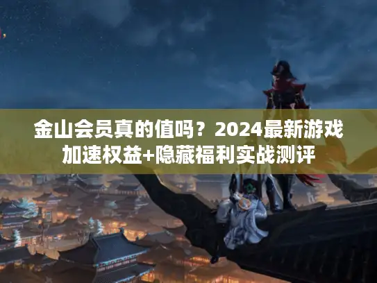 金山会员真的值吗？2024最新游戏加速权益+隐藏福利实战测评