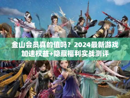 金山会员真的值吗？2024最新游戏加速权益+隐藏福利实战测评