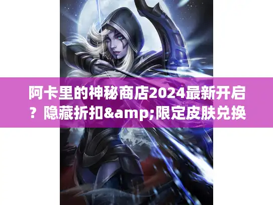 阿卡里的神秘商店2024最新开启？隐藏折扣&限定皮肤兑换全攻略来了！