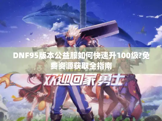 DNF95版本公益服如何快速升100级?免费资源获取全指南 DNF95版本公益服如何快速升100级?免费资源获取全指南