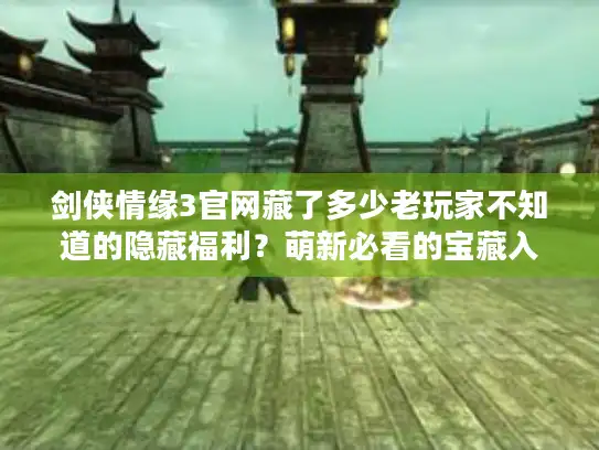 剑侠情缘3官网藏了多少老玩家不知道的隐藏福利？萌新必看的宝藏入口全揭秘！