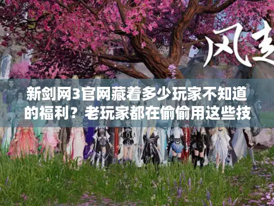新剑网3官网藏着多少玩家不知道的福利？老玩家都在偷偷用这些技巧！