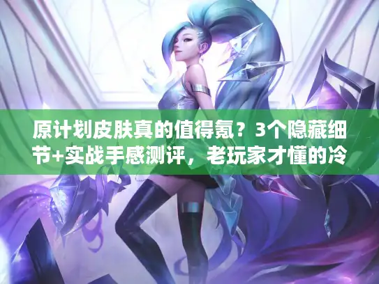 原计划皮肤真的值得氪？3个隐藏细节+实战手感测评，老玩家才懂的冷知识！