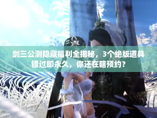 剑三公测隐藏福利全揭秘,3个绝版道具错过即永久,你还在瞎预约? 剑三公测隐藏福利全揭秘,3个绝版道具错过即永久,你还在瞎预约?