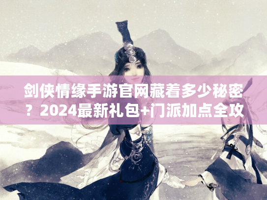 剑侠情缘手游官网藏着多少秘密？2024最新礼包+门派加点全攻略首发！