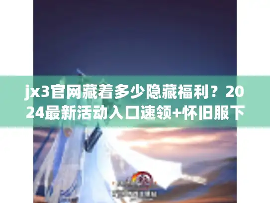 jx3官网藏着多少隐藏福利?2024最新活动入口速领+怀旧服下载直达 jx3官网藏着多少隐藏福利?2024最新活动入口速领+怀旧服下载直达