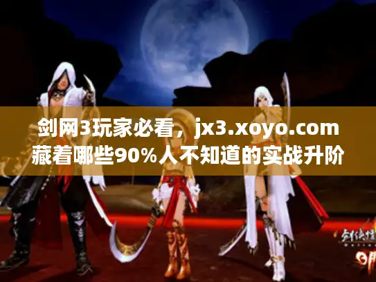 剑网3玩家必看，jx3.xoyo.com藏着哪些90%人不知道的实战升阶秘籍？