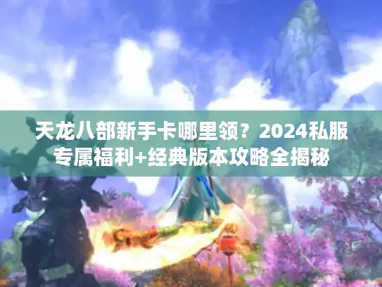 天龙八部新手卡哪里领？2024私服专属福利+经典版本攻略全揭秘