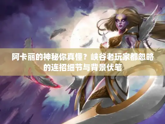 阿卡丽的神秘你真懂?峡谷老玩家都忽略的连招细节与背景伏笔 阿卡丽的神秘你真懂?峡谷老玩家都忽略的连招细节与背景伏笔