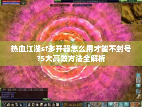 热血江湖sf多开器怎么用才能不封号?5大高效方法全解析