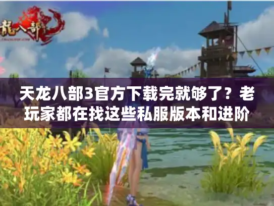 天龙八部3官方下载完就够了？老玩家都在找这些私服版本和进阶攻略！