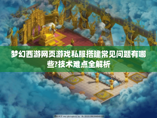 梦幻西游网页游戏私服搭建常见问题有哪些?技术难点全解析