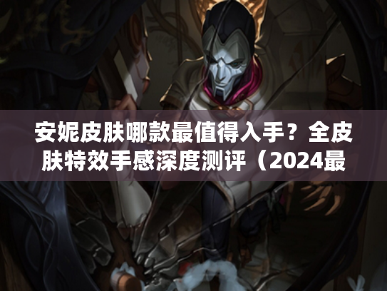 安妮皮肤哪款最值得入手?全皮肤特效手感深度测评(2024最新) 安妮皮肤哪款最值得入手?全皮肤特效手感深度测评(2024最新)