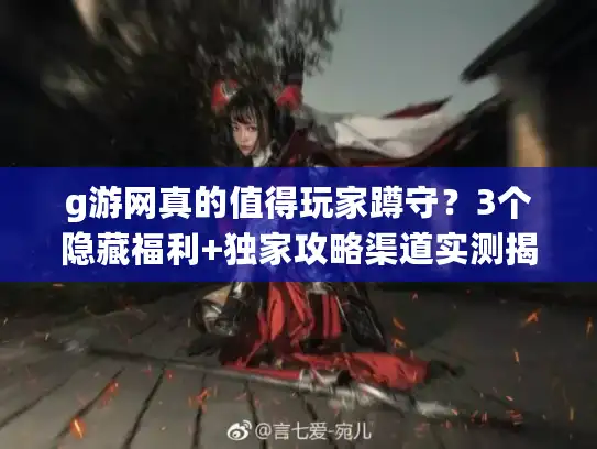 g游网真的值得玩家蹲守？3个隐藏福利+独家攻略渠道实测揭秘