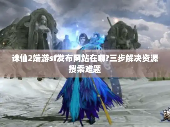 诛仙2端游sf发布网站在哪?三步解决资源搜索难题