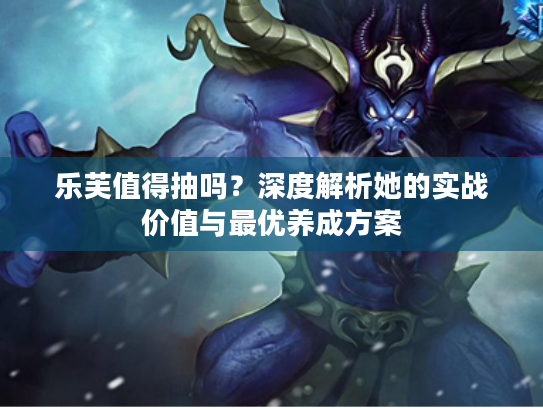 乐芙值得抽吗？深度解析她的实战价值与最优养成方案