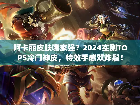 阿卡丽皮肤哪家强？2024实测TOP5冷门神皮，特效手感双炸裂！
