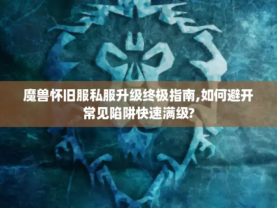 魔兽怀旧服私服升级终极指南,如何避开常见陷阱快速满级? 魔兽怀旧服私服升级终极指南,如何避开常见陷阱快速满级?