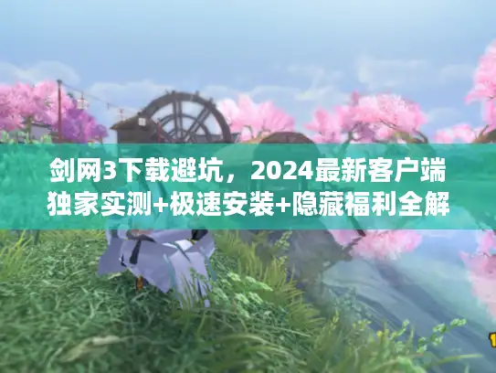 剑网3下载避坑，2024最新客户端独家实测+极速安装+隐藏福利全解锁！