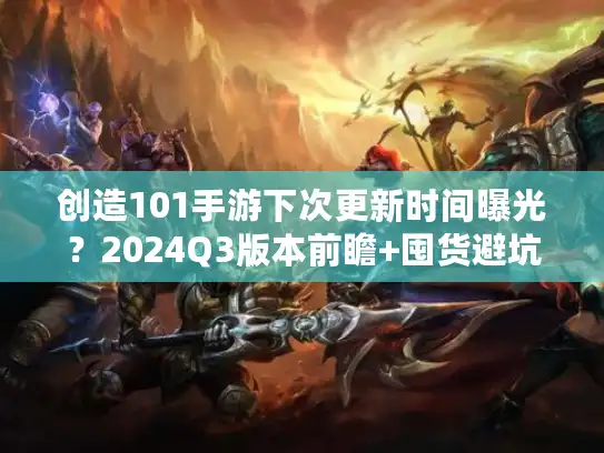 创造101手游下次更新时间曝光？2024Q3版本前瞻+囤货避坑攻略