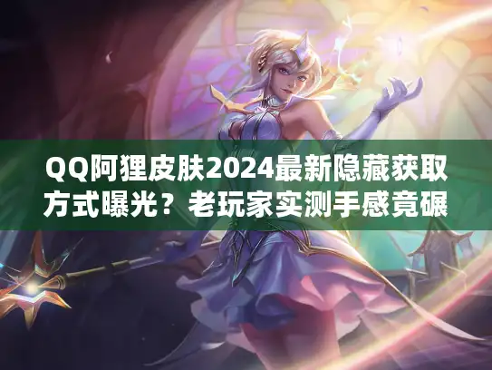 QQ阿狸皮肤2024最新隐藏获取方式曝光？老玩家实测手感竟碾压传说级？