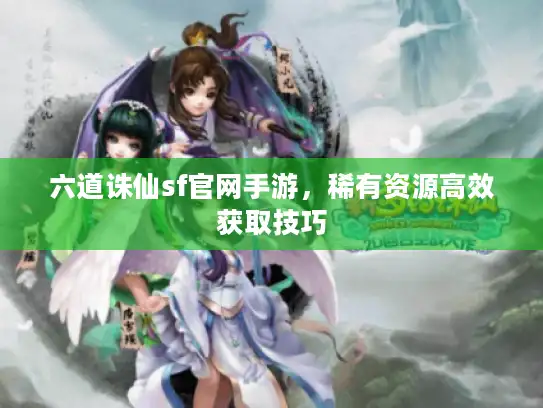 六道诛仙sf官网手游，稀有资源高效获取技巧
