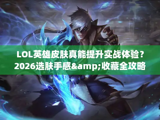 LOL英雄皮肤真能提升实战体验？2026选肤手感&收藏全攻略