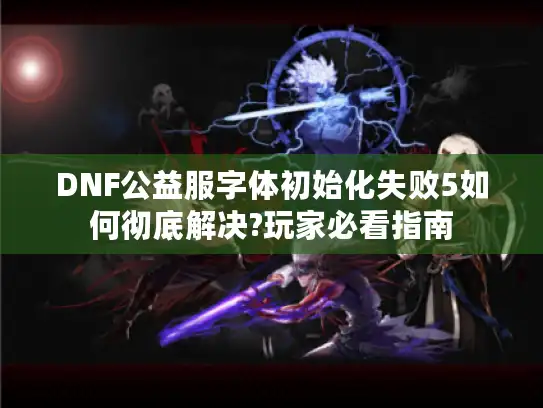 DNF公益服字体初始化失败5如何彻底解决?玩家必看指南 DNF公益服字体初始化失败5如何彻底解决?玩家必看指南