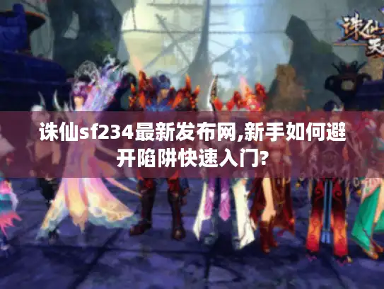 诛仙sf234最新发布网,新手如何避开陷阱快速入门?