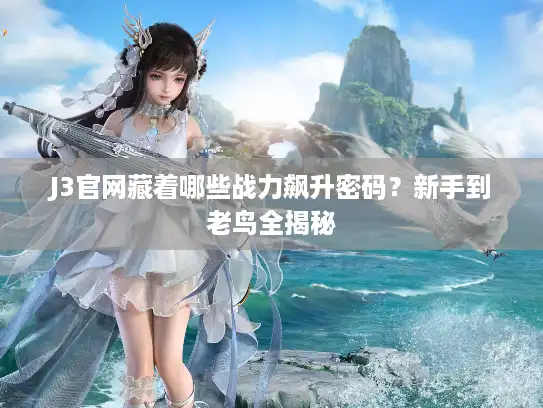 J3官网藏着哪些战力飙升密码？新手到老鸟全揭秘