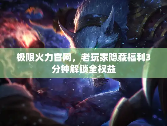 极限火力官网，老玩家隐藏福利3分钟解锁全权益