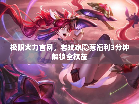 极限火力官网，老玩家隐藏福利3分钟解锁全权益