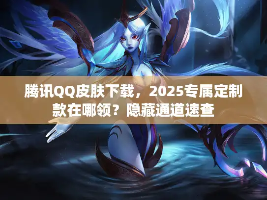 腾讯QQ皮肤下载，2025专属定制款在哪领？隐藏通道速查