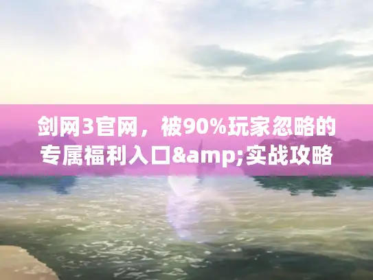 剑网3官网，被90%玩家忽略的专属福利入口&实战攻略宝库？